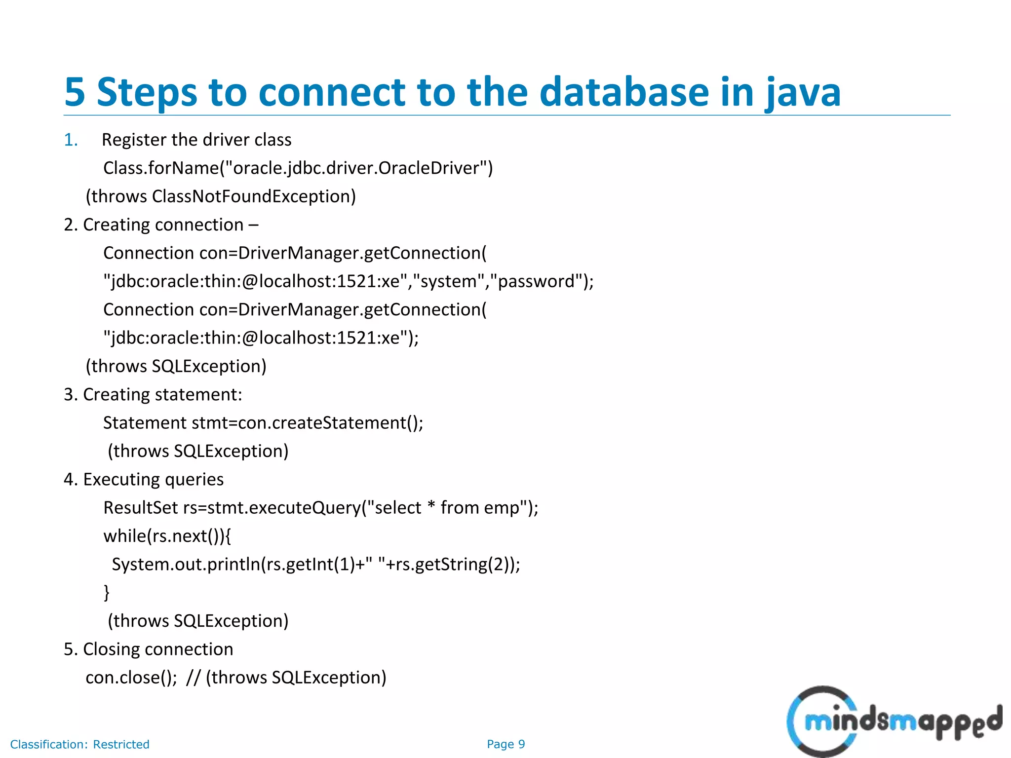 Page 9Classification: Restricted
5 Steps to connect to the database in java
1. Register the driver class
Class.forName("oracle.jdbc.driver.OracleDriver")
(throws ClassNotFoundException)
2. Creating connection –
Connection con=DriverManager.getConnection(
"jdbc:oracle:thin:@localhost:1521:xe","system","password");
Connection con=DriverManager.getConnection(
"jdbc:oracle:thin:@localhost:1521:xe");
(throws SQLException)
3. Creating statement:
Statement stmt=con.createStatement();
(throws SQLException)
4. Executing queries
ResultSet rs=stmt.executeQuery("select * from emp");
while(rs.next()){
System.out.println(rs.getInt(1)+" "+rs.getString(2));
}
(throws SQLException)
5. Closing connection
con.close(); // (throws SQLException)
 
