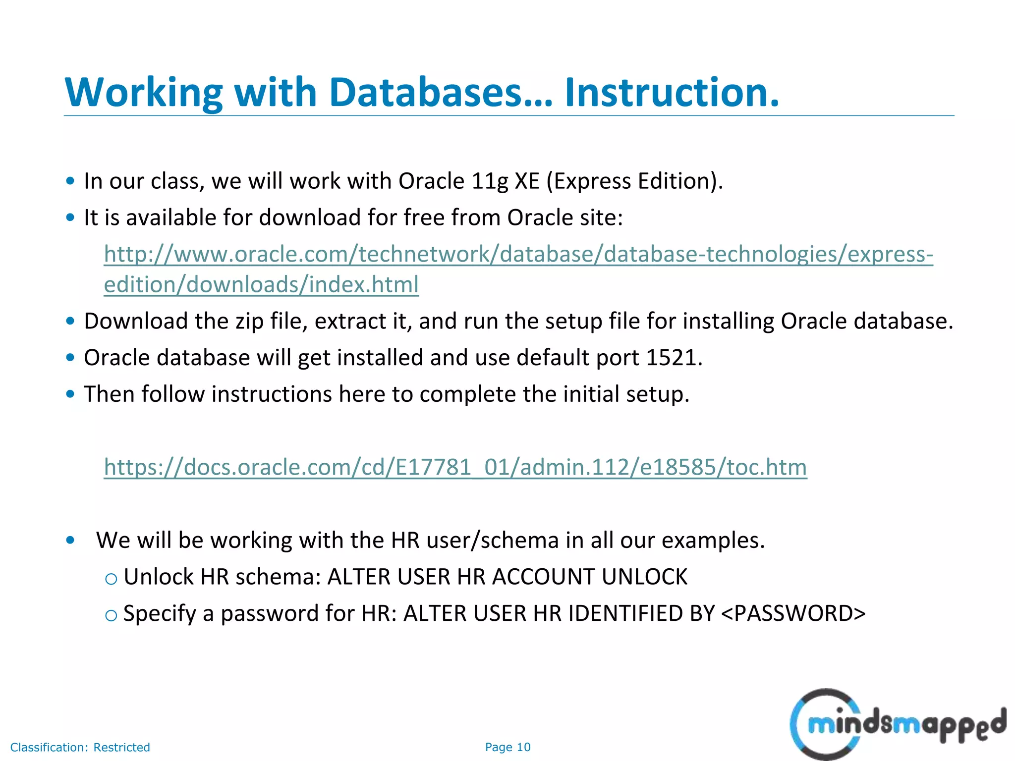 Page 10Classification: Restricted
Working with Databases… Instruction.
• In our class, we will work with Oracle 11g XE (Express Edition).
• It is available for download for free from Oracle site:
http://www.oracle.com/technetwork/database/database-technologies/express-
edition/downloads/index.html
• Download the zip file, extract it, and run the setup file for installing Oracle database.
• Oracle database will get installed and use default port 1521.
• Then follow instructions here to complete the initial setup.
https://docs.oracle.com/cd/E17781_01/admin.112/e18585/toc.htm
• We will be working with the HR user/schema in all our examples.
o Unlock HR schema: ALTER USER HR ACCOUNT UNLOCK
o Specify a password for HR: ALTER USER HR IDENTIFIED BY <PASSWORD>
 