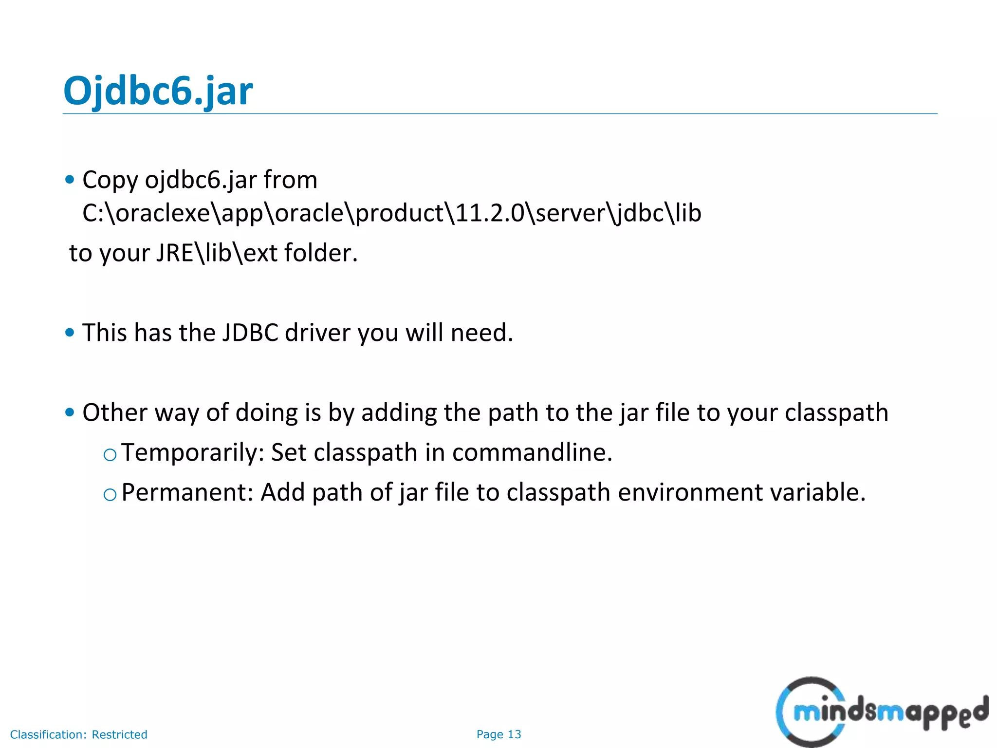 Page 13Classification: Restricted
Ojdbc6.jar
• Copy ojdbc6.jar from
C:oraclexeapporacleproduct11.2.0serverjdbclib
to your JRElibext folder.
• This has the JDBC driver you will need.
• Other way of doing is by adding the path to the jar file to your classpath
oTemporarily: Set classpath in commandline.
oPermanent: Add path of jar file to classpath environment variable.
 