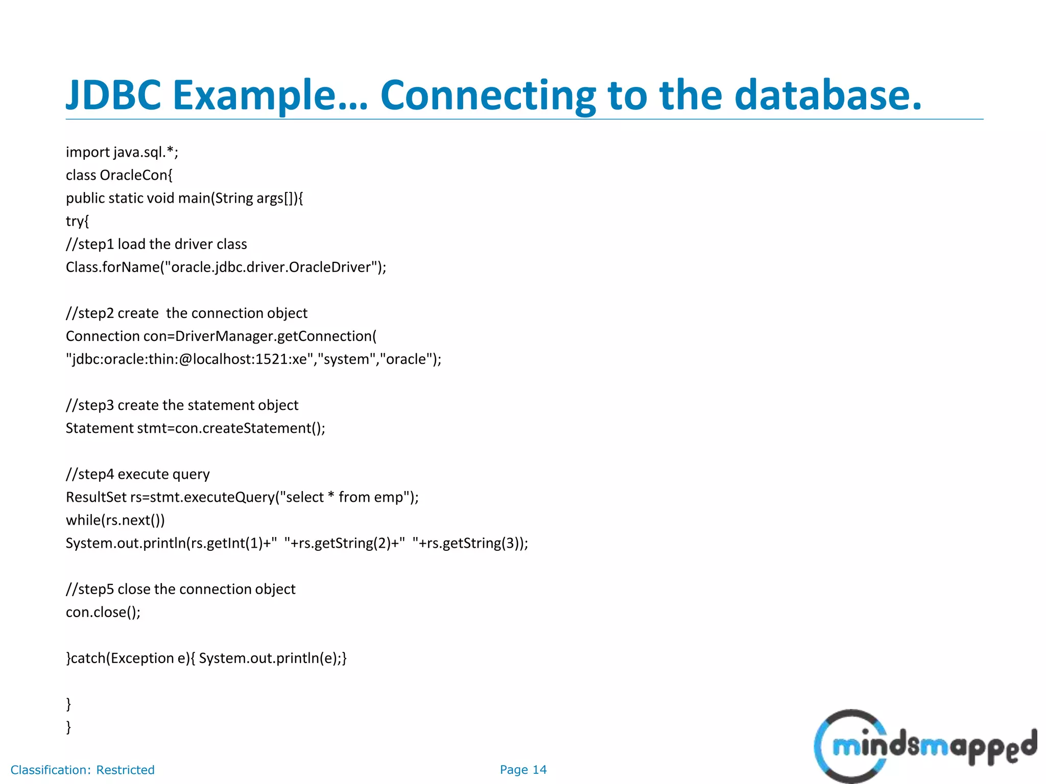 Page 14Classification: Restricted
JDBC Example… Connecting to the database.
import java.sql.*;
class OracleCon{
public static void main(String args[]){
try{
//step1 load the driver class
Class.forName("oracle.jdbc.driver.OracleDriver");
//step2 create the connection object
Connection con=DriverManager.getConnection(
"jdbc:oracle:thin:@localhost:1521:xe","system","oracle");
//step3 create the statement object
Statement stmt=con.createStatement();
//step4 execute query
ResultSet rs=stmt.executeQuery("select * from emp");
while(rs.next())
System.out.println(rs.getInt(1)+" "+rs.getString(2)+" "+rs.getString(3));
//step5 close the connection object
con.close();
}catch(Exception e){ System.out.println(e);}
}
}
 