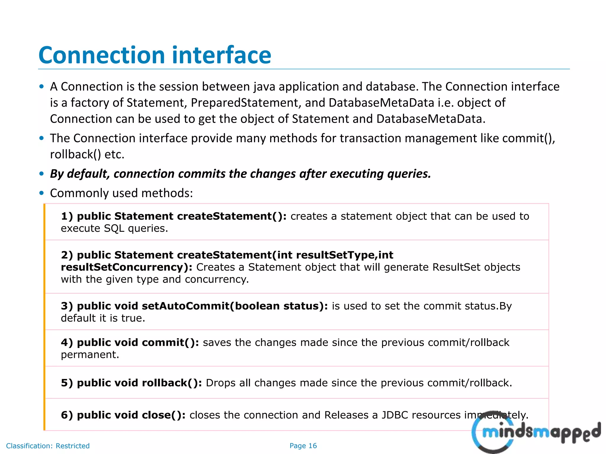Page 16Classification: Restricted
Connection interface
• A Connection is the session between java application and database. The Connection interface
is a factory of Statement, PreparedStatement, and DatabaseMetaData i.e. object of
Connection can be used to get the object of Statement and DatabaseMetaData.
• The Connection interface provide many methods for transaction management like commit(),
rollback() etc.
• By default, connection commits the changes after executing queries.
• Commonly used methods:
1) public Statement createStatement(): creates a statement object that can be used to
execute SQL queries.
2) public Statement createStatement(int resultSetType,int
resultSetConcurrency): Creates a Statement object that will generate ResultSet objects
with the given type and concurrency.
3) public void setAutoCommit(boolean status): is used to set the commit status.By
default it is true.
4) public void commit(): saves the changes made since the previous commit/rollback
permanent.
5) public void rollback(): Drops all changes made since the previous commit/rollback.
6) public void close(): closes the connection and Releases a JDBC resources immediately.
 