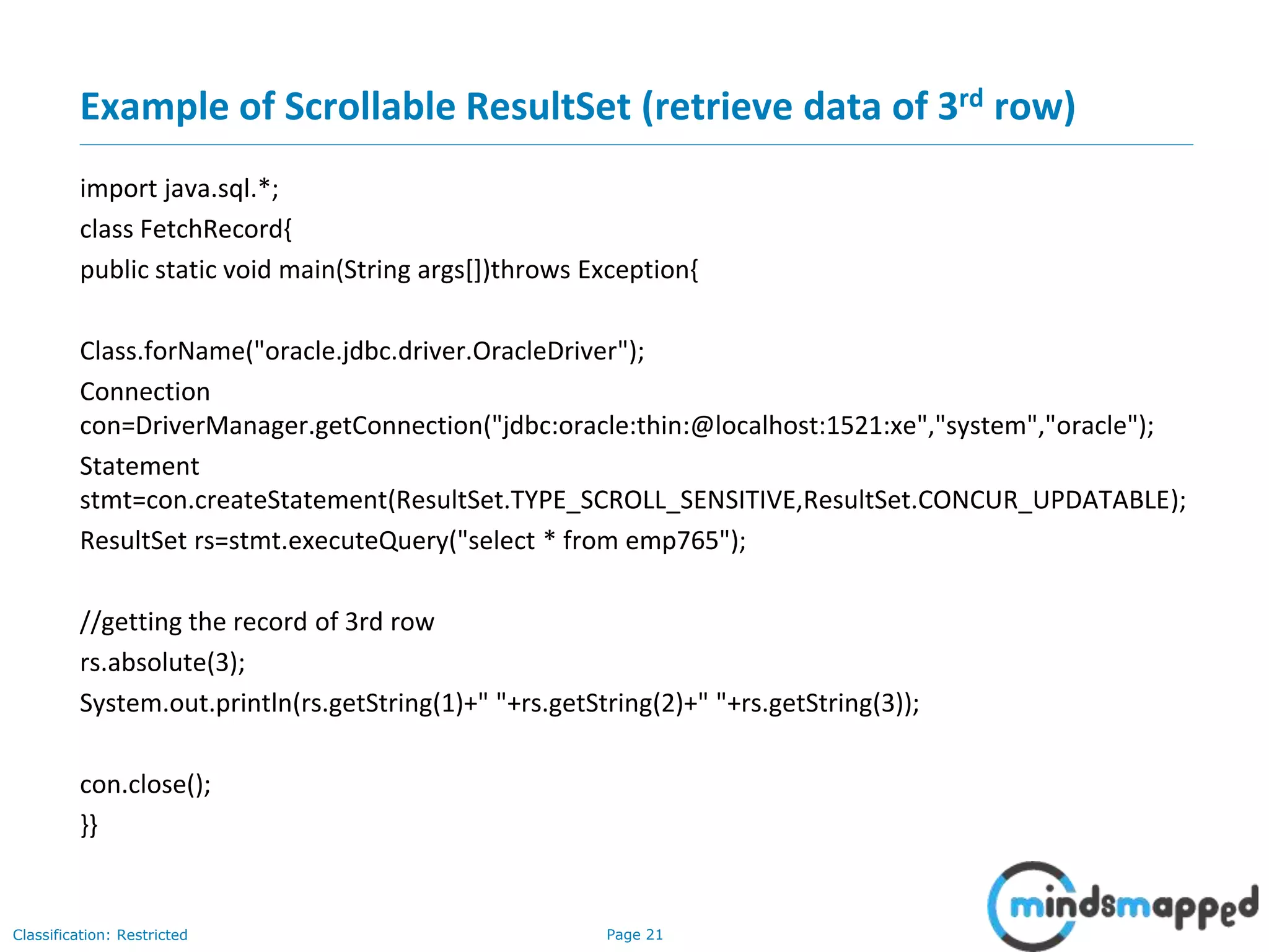 Page 21Classification: Restricted
Example of Scrollable ResultSet (retrieve data of 3rd row)
import java.sql.*;
class FetchRecord{
public static void main(String args[])throws Exception{
Class.forName("oracle.jdbc.driver.OracleDriver");
Connection
con=DriverManager.getConnection("jdbc:oracle:thin:@localhost:1521:xe","system","oracle");
Statement
stmt=con.createStatement(ResultSet.TYPE_SCROLL_SENSITIVE,ResultSet.CONCUR_UPDATABLE);
ResultSet rs=stmt.executeQuery("select * from emp765");
//getting the record of 3rd row
rs.absolute(3);
System.out.println(rs.getString(1)+" "+rs.getString(2)+" "+rs.getString(3));
con.close();
}}
 