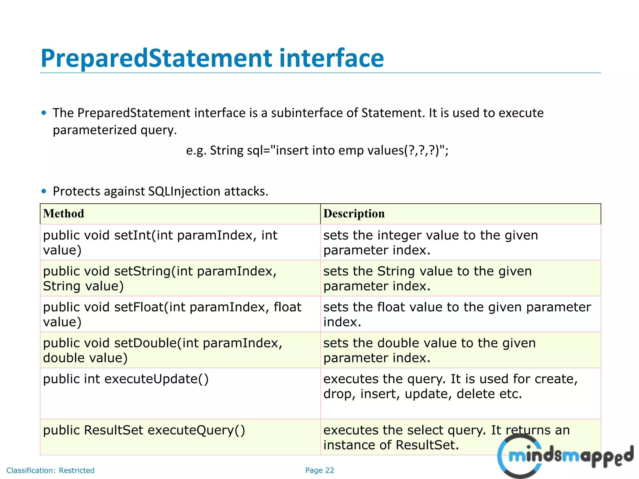 Page 22Classification: Restricted
PreparedStatement interface
• The PreparedStatement interface is a subinterface of Statement. It is used to execute
parameterized query.
e.g. String sql="insert into emp values(?,?,?)";
• Protects against SQLInjection attacks.
Method Description
public void setInt(int paramIndex, int
value)
sets the integer value to the given
parameter index.
public void setString(int paramIndex,
String value)
sets the String value to the given
parameter index.
public void setFloat(int paramIndex, float
value)
sets the float value to the given parameter
index.
public void setDouble(int paramIndex,
double value)
sets the double value to the given
parameter index.
public int executeUpdate() executes the query. It is used for create,
drop, insert, update, delete etc.
public ResultSet executeQuery() executes the select query. It returns an
instance of ResultSet.
 