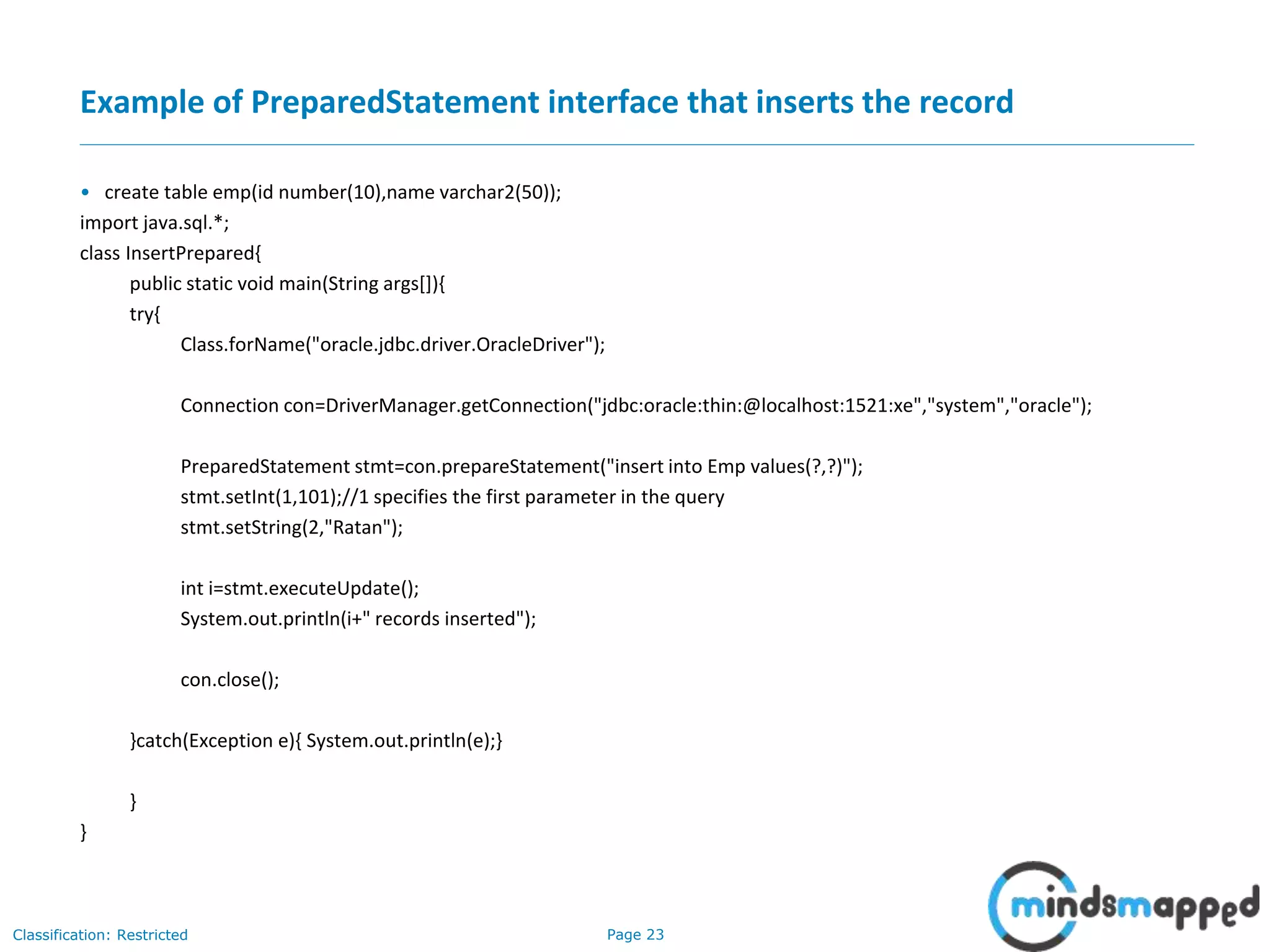 Page 23Classification: Restricted
Example of PreparedStatement interface that inserts the record
• create table emp(id number(10),name varchar2(50));
import java.sql.*;
class InsertPrepared{
public static void main(String args[]){
try{
Class.forName("oracle.jdbc.driver.OracleDriver");
Connection con=DriverManager.getConnection("jdbc:oracle:thin:@localhost:1521:xe","system","oracle");
PreparedStatement stmt=con.prepareStatement("insert into Emp values(?,?)");
stmt.setInt(1,101);//1 specifies the first parameter in the query
stmt.setString(2,"Ratan");
int i=stmt.executeUpdate();
System.out.println(i+" records inserted");
con.close();
}catch(Exception e){ System.out.println(e);}
}
}
 