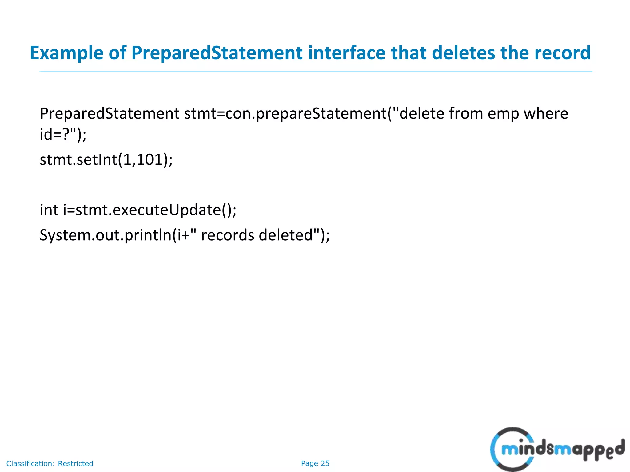 Page 25Classification: Restricted
Example of PreparedStatement interface that deletes the record
PreparedStatement stmt=con.prepareStatement("delete from emp where
id=?");
stmt.setInt(1,101);
int i=stmt.executeUpdate();
System.out.println(i+" records deleted");
 