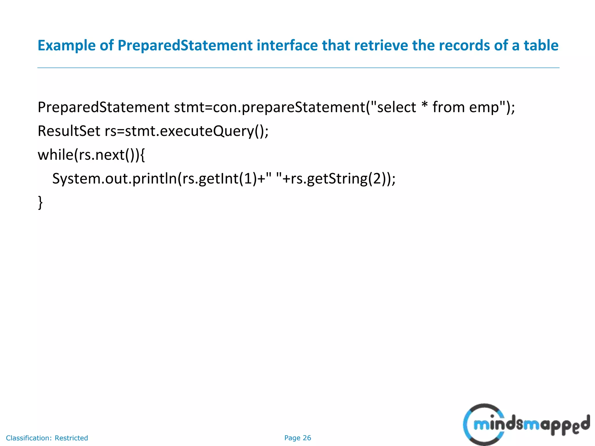 Page 26Classification: Restricted
Example of PreparedStatement interface that retrieve the records of a table
PreparedStatement stmt=con.prepareStatement("select * from emp");
ResultSet rs=stmt.executeQuery();
while(rs.next()){
System.out.println(rs.getInt(1)+" "+rs.getString(2));
}
 