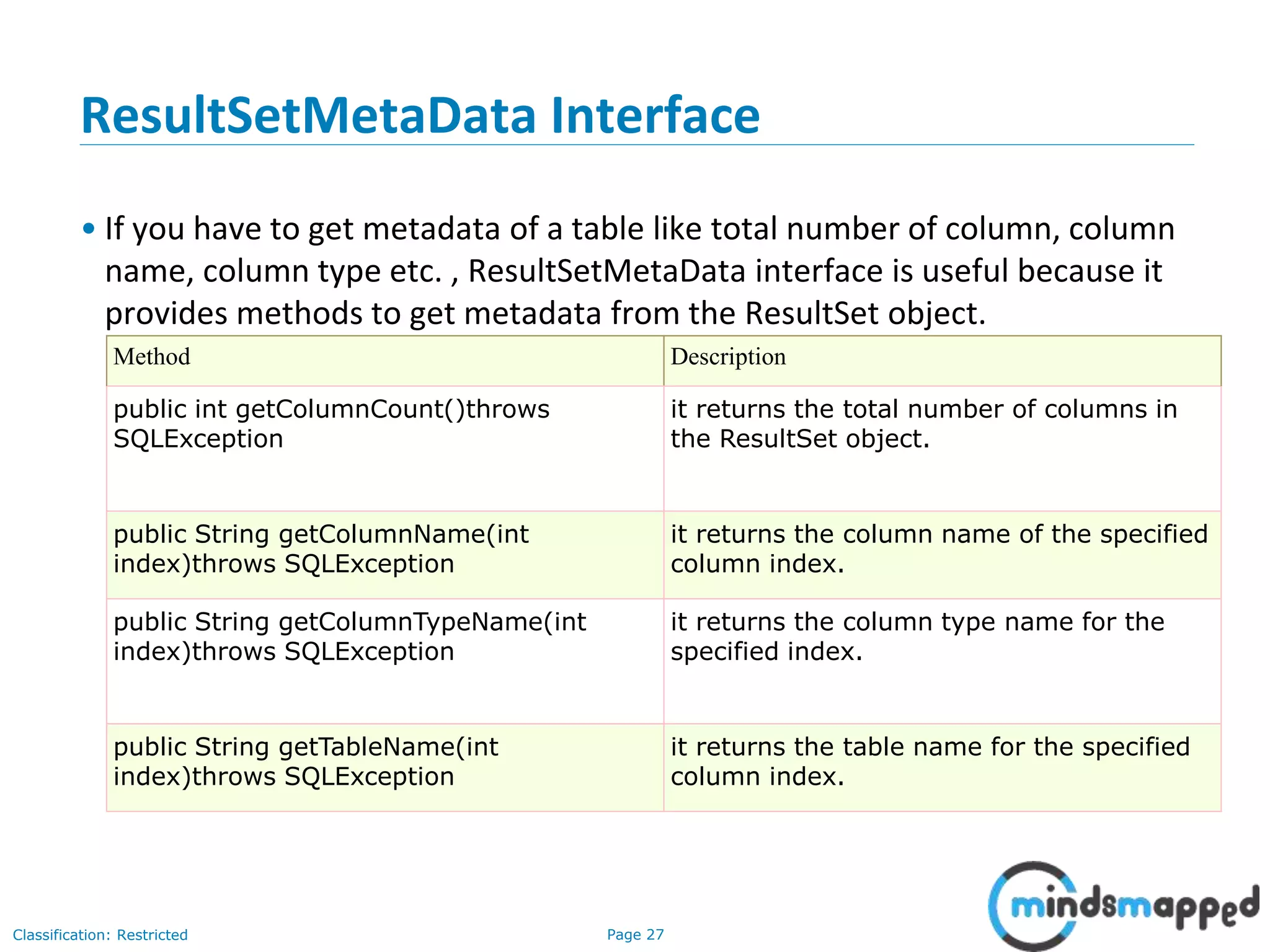 Page 27Classification: Restricted
ResultSetMetaData Interface
• If you have to get metadata of a table like total number of column, column
name, column type etc. , ResultSetMetaData interface is useful because it
provides methods to get metadata from the ResultSet object.
Method Description
public int getColumnCount()throws
SQLException
it returns the total number of columns in
the ResultSet object.
public String getColumnName(int
index)throws SQLException
it returns the column name of the specified
column index.
public String getColumnTypeName(int
index)throws SQLException
it returns the column type name for the
specified index.
public String getTableName(int
index)throws SQLException
it returns the table name for the specified
column index.
 