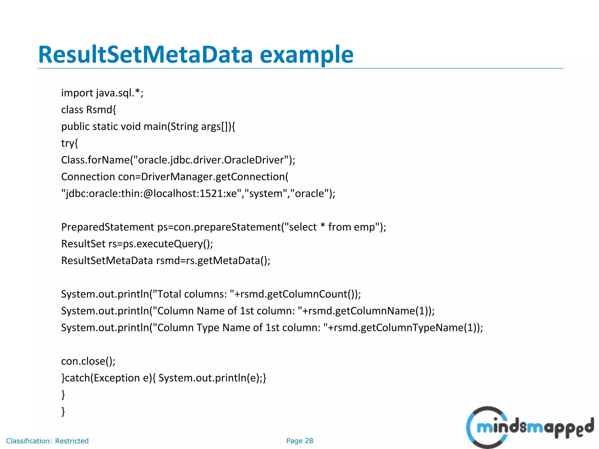 Page 28Classification: Restricted
ResultSetMetaData example
import java.sql.*;
class Rsmd{
public static void main(String args[]){
try{
Class.forName("oracle.jdbc.driver.OracleDriver");
Connection con=DriverManager.getConnection(
"jdbc:oracle:thin:@localhost:1521:xe","system","oracle");
PreparedStatement ps=con.prepareStatement("select * from emp");
ResultSet rs=ps.executeQuery();
ResultSetMetaData rsmd=rs.getMetaData();
System.out.println("Total columns: "+rsmd.getColumnCount());
System.out.println("Column Name of 1st column: "+rsmd.getColumnName(1));
System.out.println("Column Type Name of 1st column: "+rsmd.getColumnTypeName(1));
con.close();
}catch(Exception e){ System.out.println(e);}
}
}
 