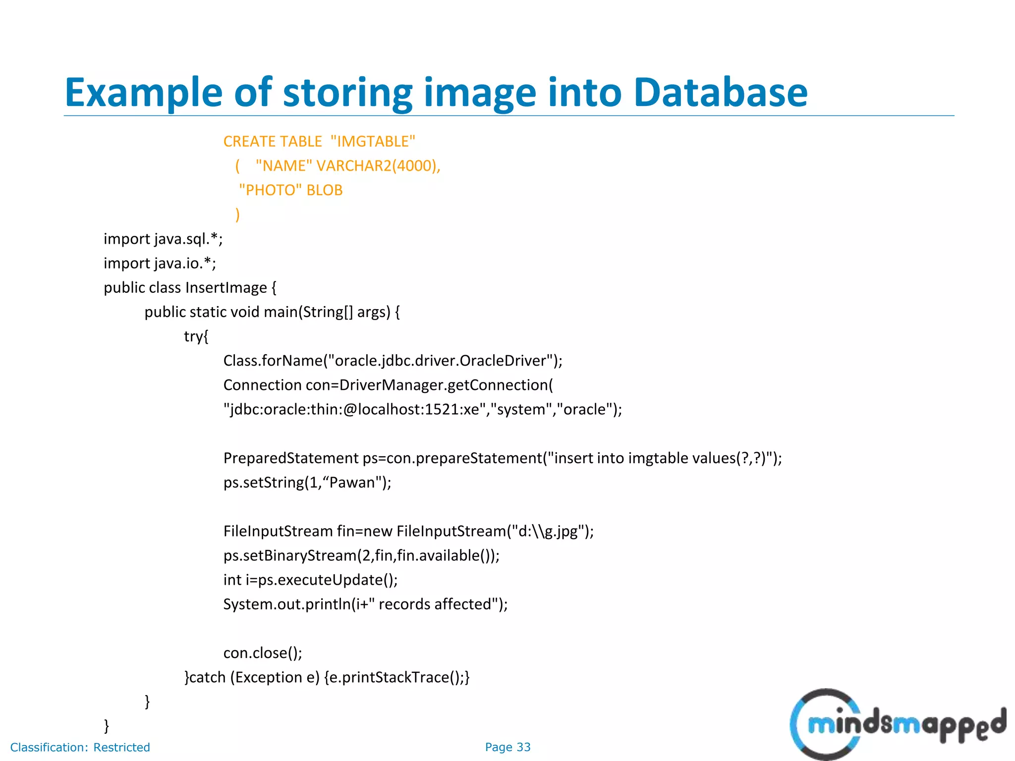 Page 33Classification: Restricted
Example of storing image into Database
CREATE TABLE "IMGTABLE"
( "NAME" VARCHAR2(4000),
"PHOTO" BLOB
)
import java.sql.*;
import java.io.*;
public class InsertImage {
public static void main(String[] args) {
try{
Class.forName("oracle.jdbc.driver.OracleDriver");
Connection con=DriverManager.getConnection(
"jdbc:oracle:thin:@localhost:1521:xe","system","oracle");
PreparedStatement ps=con.prepareStatement("insert into imgtable values(?,?)");
ps.setString(1,“Pawan");
FileInputStream fin=new FileInputStream("d:g.jpg");
ps.setBinaryStream(2,fin,fin.available());
int i=ps.executeUpdate();
System.out.println(i+" records affected");
con.close();
}catch (Exception e) {e.printStackTrace();}
}
}
 