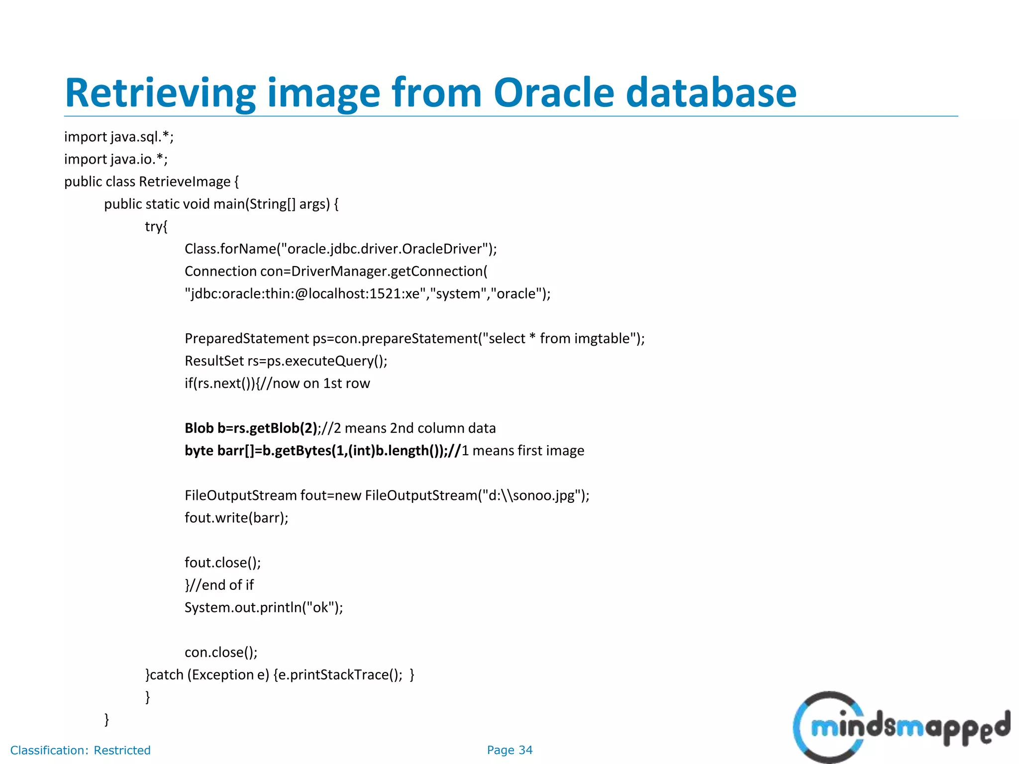 Page 34Classification: Restricted
Retrieving image from Oracle database
import java.sql.*;
import java.io.*;
public class RetrieveImage {
public static void main(String[] args) {
try{
Class.forName("oracle.jdbc.driver.OracleDriver");
Connection con=DriverManager.getConnection(
"jdbc:oracle:thin:@localhost:1521:xe","system","oracle");
PreparedStatement ps=con.prepareStatement("select * from imgtable");
ResultSet rs=ps.executeQuery();
if(rs.next()){//now on 1st row
Blob b=rs.getBlob(2);//2 means 2nd column data
byte barr[]=b.getBytes(1,(int)b.length());//1 means first image
FileOutputStream fout=new FileOutputStream("d:sonoo.jpg");
fout.write(barr);
fout.close();
}//end of if
System.out.println("ok");
con.close();
}catch (Exception e) {e.printStackTrace(); }
}
}
 