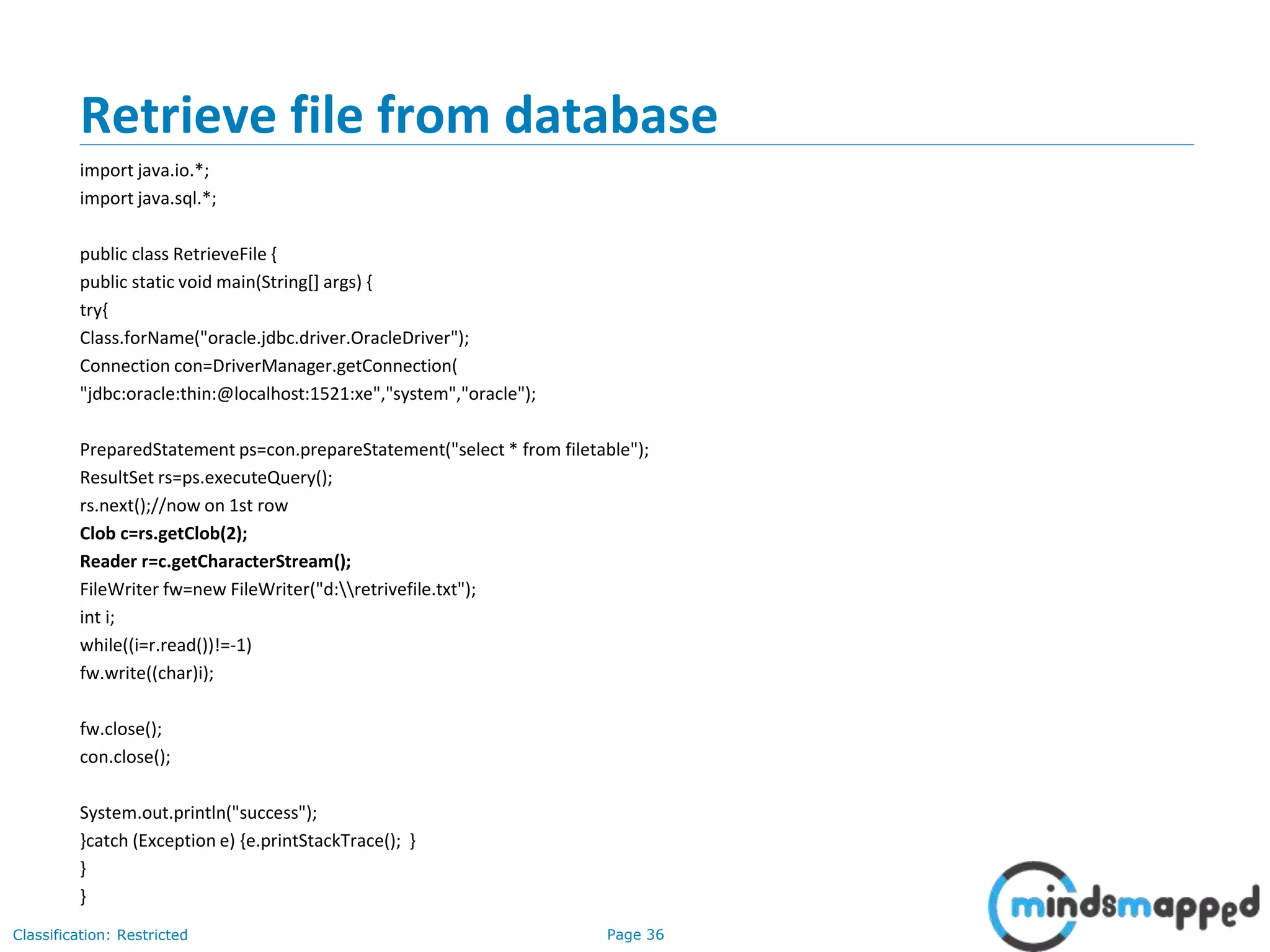 Page 36Classification: Restricted
Retrieve file from database
import java.io.*;
import java.sql.*;
public class RetrieveFile {
public static void main(String[] args) {
try{
Class.forName("oracle.jdbc.driver.OracleDriver");
Connection con=DriverManager.getConnection(
"jdbc:oracle:thin:@localhost:1521:xe","system","oracle");
PreparedStatement ps=con.prepareStatement("select * from filetable");
ResultSet rs=ps.executeQuery();
rs.next();//now on 1st row
Clob c=rs.getClob(2);
Reader r=c.getCharacterStream();
FileWriter fw=new FileWriter("d:retrivefile.txt");
int i;
while((i=r.read())!=-1)
fw.write((char)i);
fw.close();
con.close();
System.out.println("success");
}catch (Exception e) {e.printStackTrace(); }
}
}
 
