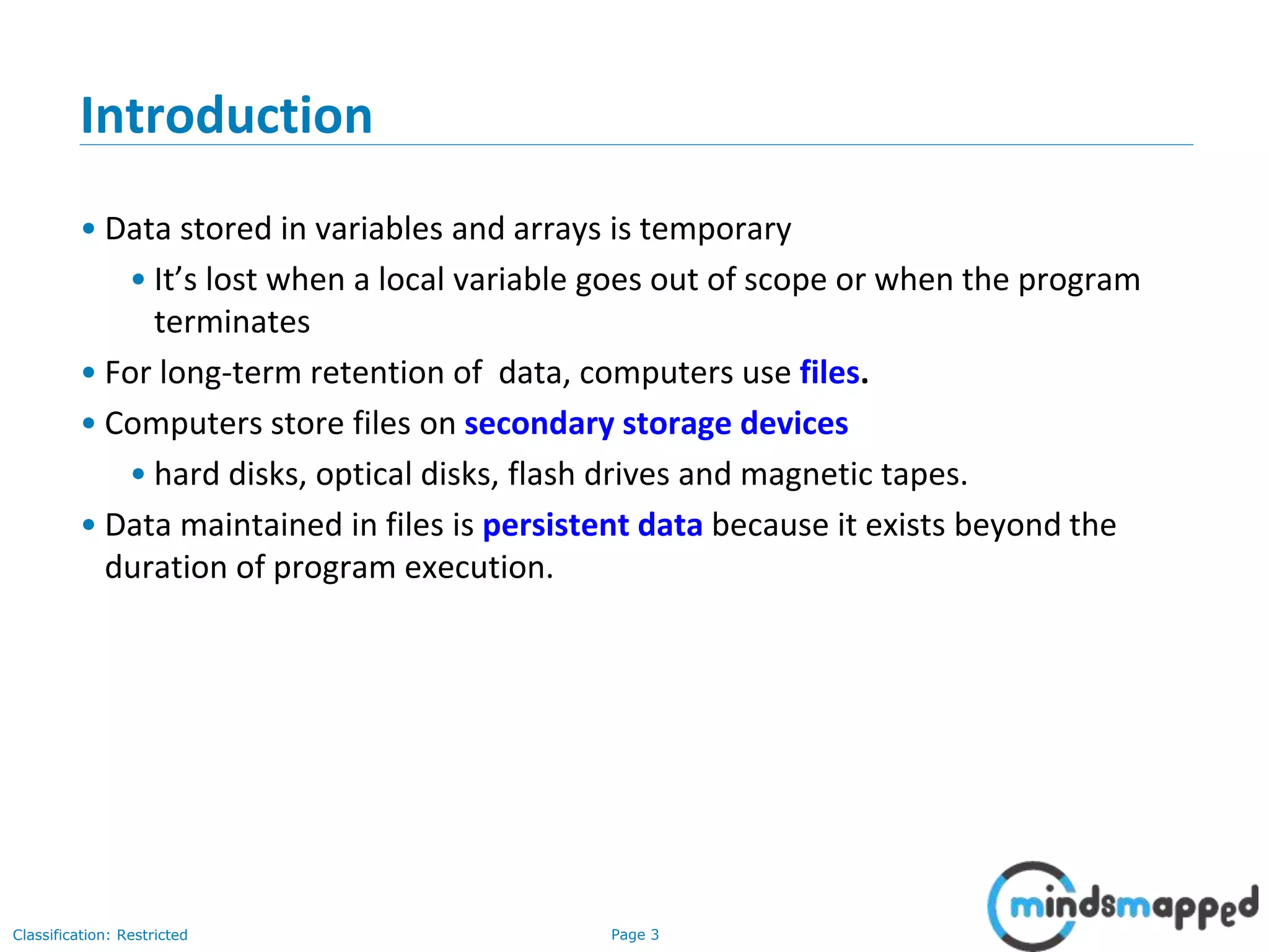 Page 3Classification: Restricted
Introduction
• Data stored in variables and arrays is temporary
• It’s lost when a local variable goes out of scope or when the program
terminates
• For long-term retention of data, computers use files.
• Computers store files on secondary storage devices
• hard disks, optical disks, flash drives and magnetic tapes.
• Data maintained in files is persistent data because it exists beyond the
duration of program execution.
 