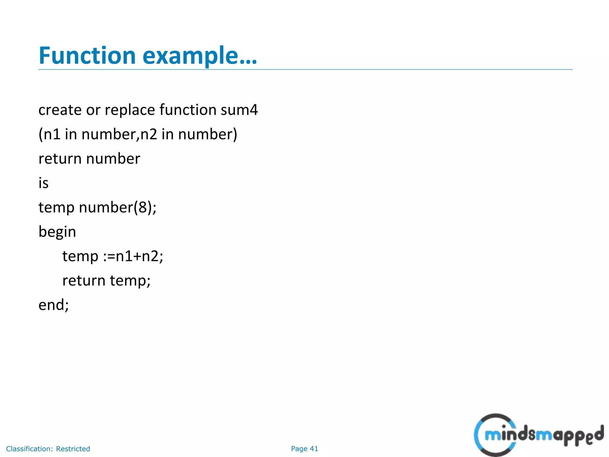 Page 41Classification: Restricted
Function example…
create or replace function sum4
(n1 in number,n2 in number)
return number
is
temp number(8);
begin
temp :=n1+n2;
return temp;
end;
 