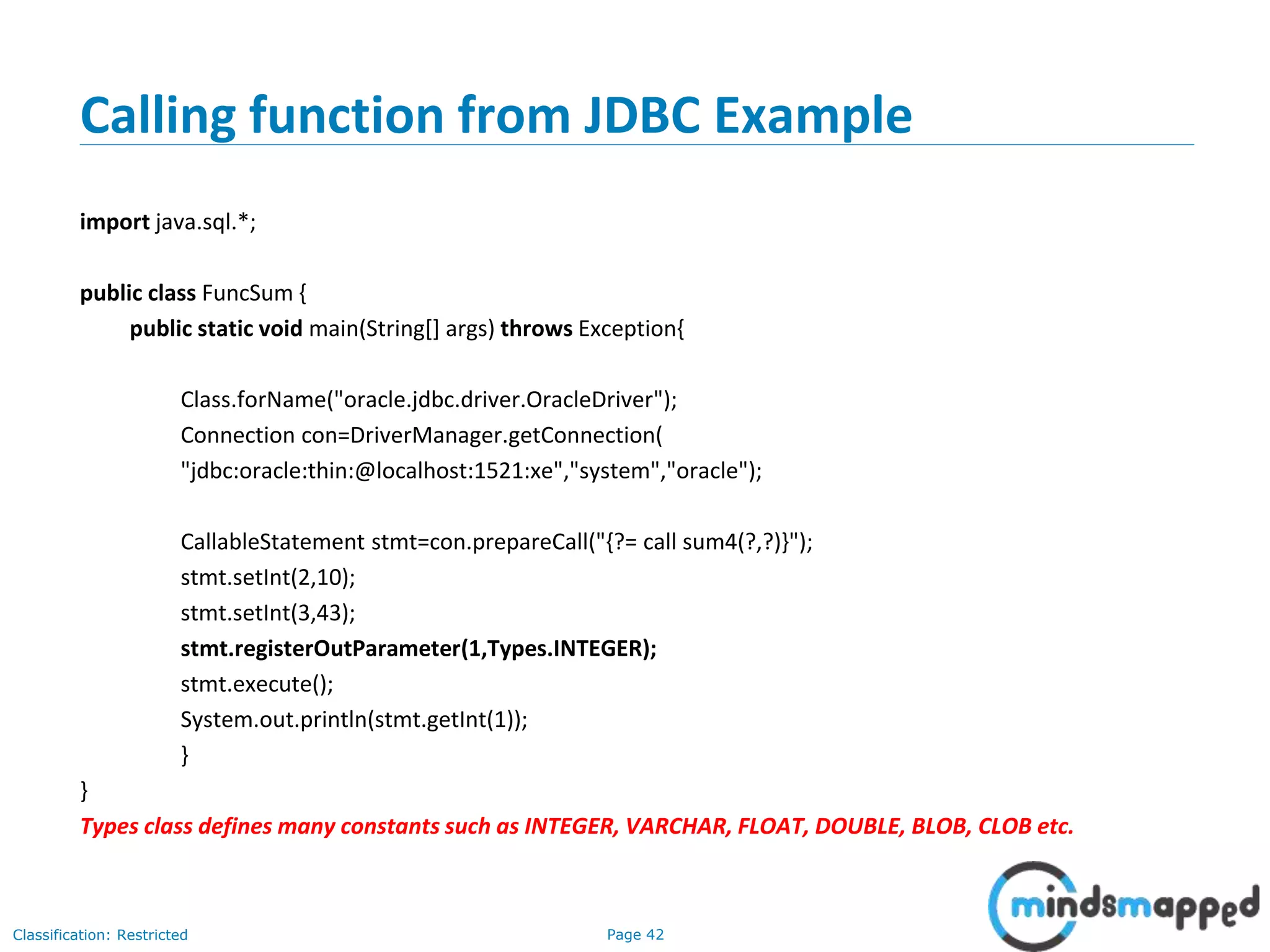 Page 42Classification: Restricted
Calling function from JDBC Example
import java.sql.*;
public class FuncSum {
public static void main(String[] args) throws Exception{
Class.forName("oracle.jdbc.driver.OracleDriver");
Connection con=DriverManager.getConnection(
"jdbc:oracle:thin:@localhost:1521:xe","system","oracle");
CallableStatement stmt=con.prepareCall("{?= call sum4(?,?)}");
stmt.setInt(2,10);
stmt.setInt(3,43);
stmt.registerOutParameter(1,Types.INTEGER);
stmt.execute();
System.out.println(stmt.getInt(1));
}
}
Types class defines many constants such as INTEGER, VARCHAR, FLOAT, DOUBLE, BLOB, CLOB etc.
 