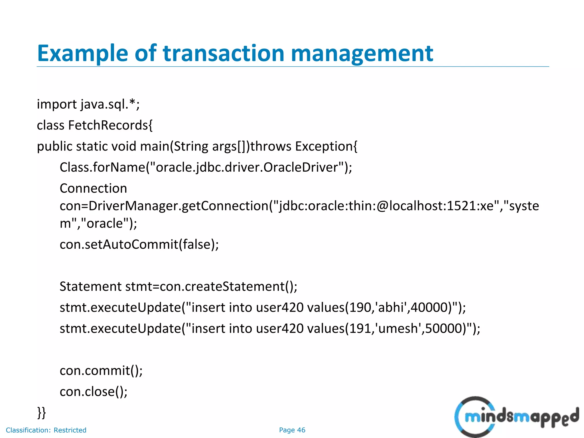 Page 46Classification: Restricted
Example of transaction management
import java.sql.*;
class FetchRecords{
public static void main(String args[])throws Exception{
Class.forName("oracle.jdbc.driver.OracleDriver");
Connection
con=DriverManager.getConnection("jdbc:oracle:thin:@localhost:1521:xe","syste
m","oracle");
con.setAutoCommit(false);
Statement stmt=con.createStatement();
stmt.executeUpdate("insert into user420 values(190,'abhi',40000)");
stmt.executeUpdate("insert into user420 values(191,'umesh',50000)");
con.commit();
con.close();
}}
 