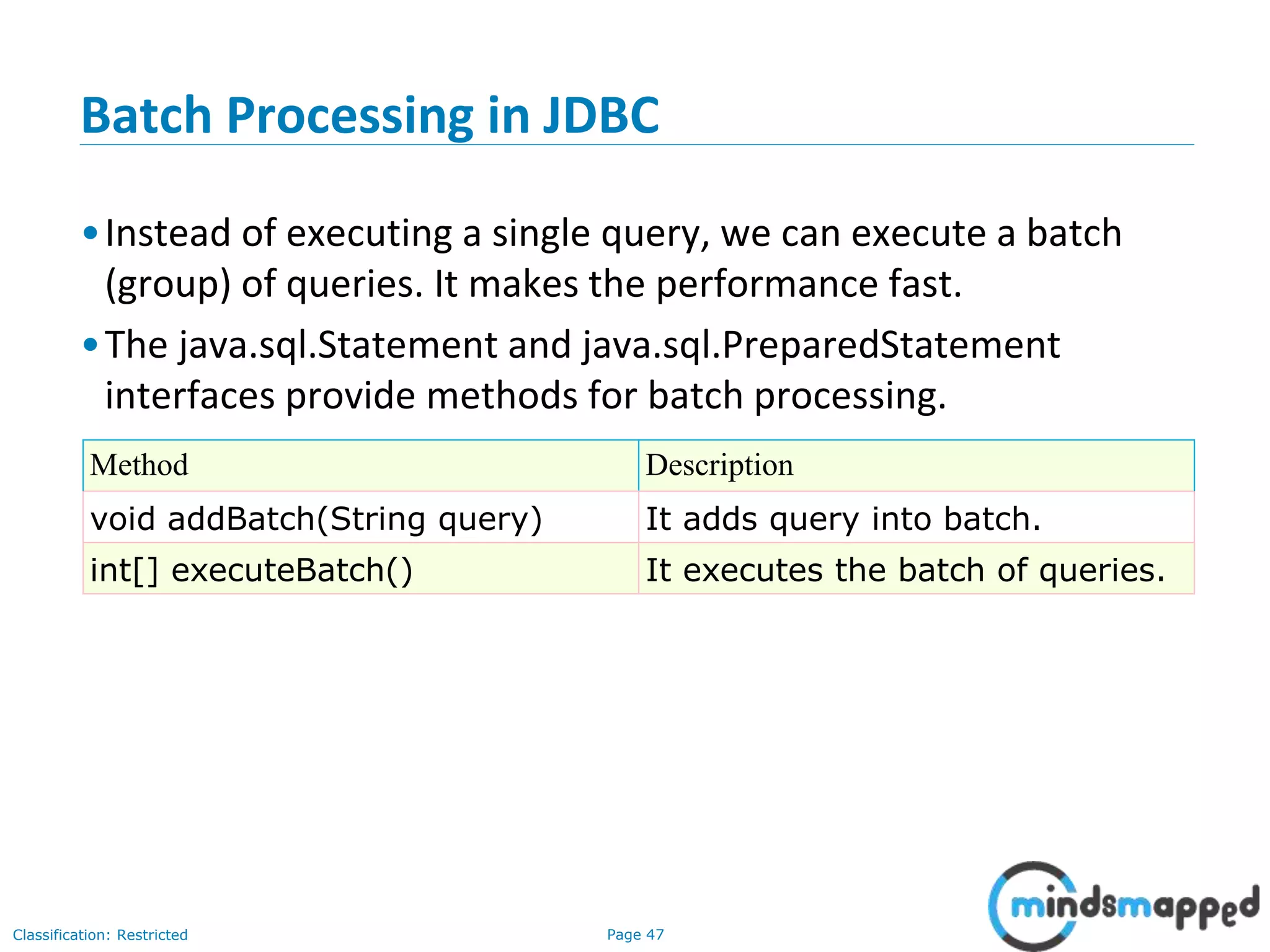 Page 47Classification: Restricted
Batch Processing in JDBC
•Instead of executing a single query, we can execute a batch
(group) of queries. It makes the performance fast.
•The java.sql.Statement and java.sql.PreparedStatement
interfaces provide methods for batch processing.
Method Description
void addBatch(String query) It adds query into batch.
int[] executeBatch() It executes the batch of queries.
 