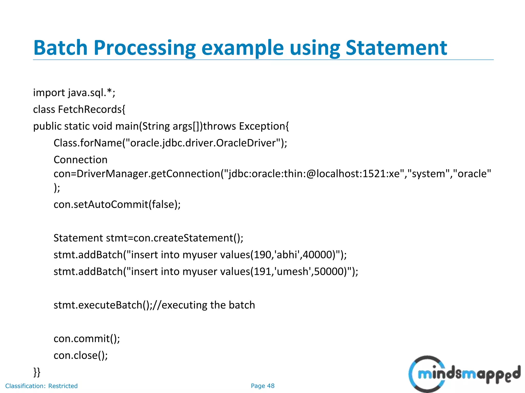 Page 48Classification: Restricted
Batch Processing example using Statement
import java.sql.*;
class FetchRecords{
public static void main(String args[])throws Exception{
Class.forName("oracle.jdbc.driver.OracleDriver");
Connection
con=DriverManager.getConnection("jdbc:oracle:thin:@localhost:1521:xe","system","oracle"
);
con.setAutoCommit(false);
Statement stmt=con.createStatement();
stmt.addBatch("insert into myuser values(190,'abhi',40000)");
stmt.addBatch("insert into myuser values(191,'umesh',50000)");
stmt.executeBatch();//executing the batch
con.commit();
con.close();
}}
 