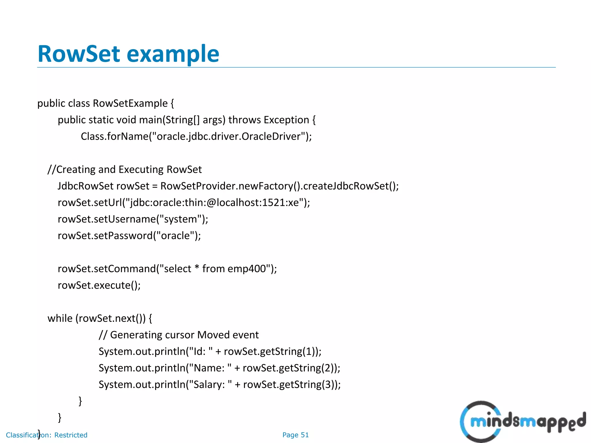 Page 51Classification: Restricted
RowSet example
public class RowSetExample {
public static void main(String[] args) throws Exception {
Class.forName("oracle.jdbc.driver.OracleDriver");
//Creating and Executing RowSet
JdbcRowSet rowSet = RowSetProvider.newFactory().createJdbcRowSet();
rowSet.setUrl("jdbc:oracle:thin:@localhost:1521:xe");
rowSet.setUsername("system");
rowSet.setPassword("oracle");
rowSet.setCommand("select * from emp400");
rowSet.execute();
while (rowSet.next()) {
// Generating cursor Moved event
System.out.println("Id: " + rowSet.getString(1));
System.out.println("Name: " + rowSet.getString(2));
System.out.println("Salary: " + rowSet.getString(3));
}
}
}
 