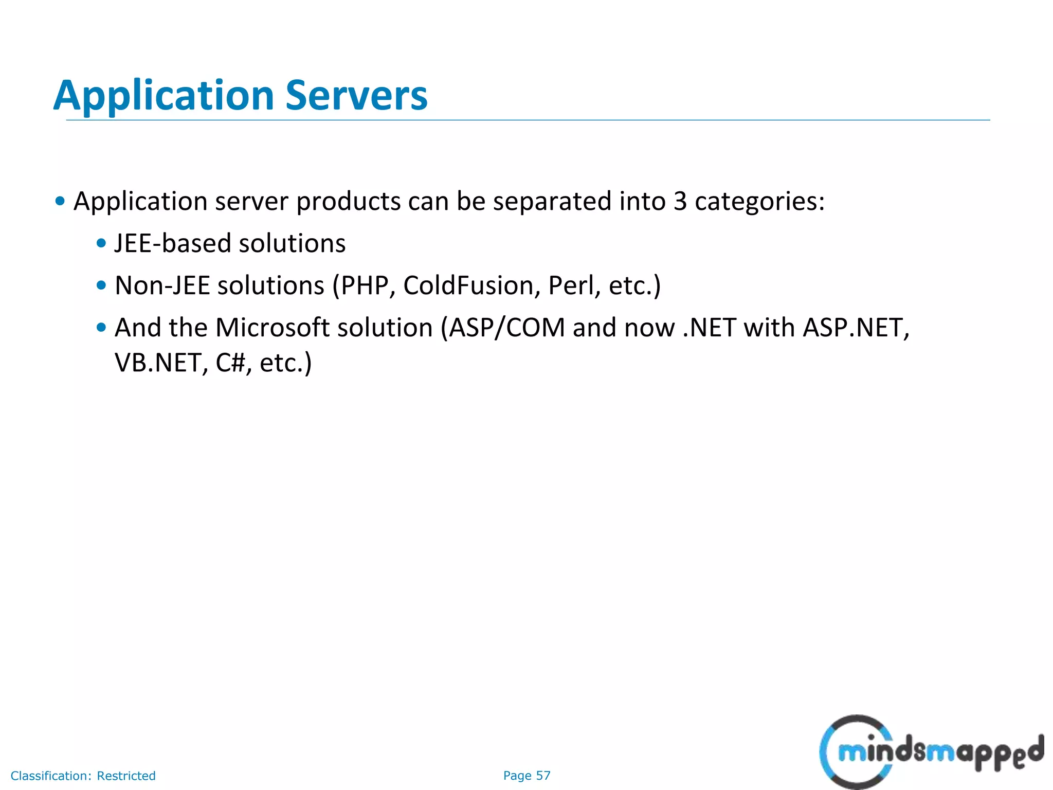 Page 57Classification: Restricted
Application Servers
• Application server products can be separated into 3 categories:
• JEE-based solutions
• Non-JEE solutions (PHP, ColdFusion, Perl, etc.)
• And the Microsoft solution (ASP/COM and now .NET with ASP.NET,
VB.NET, C#, etc.)
 
