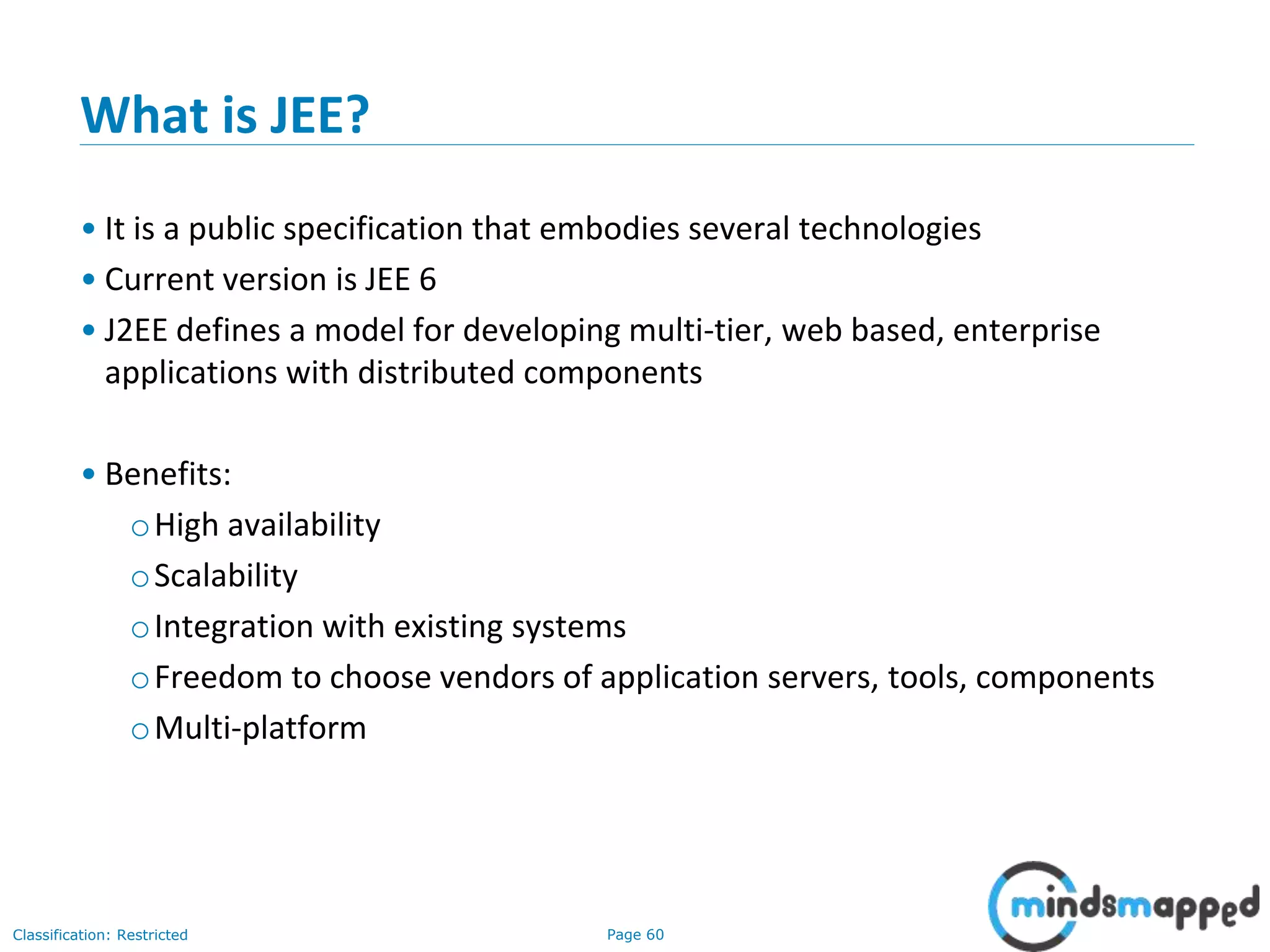 Page 60Classification: Restricted
What is JEE?
• It is a public specification that embodies several technologies
• Current version is JEE 6
• J2EE defines a model for developing multi-tier, web based, enterprise
applications with distributed components
• Benefits:
oHigh availability
oScalability
oIntegration with existing systems
oFreedom to choose vendors of application servers, tools, components
oMulti-platform
 