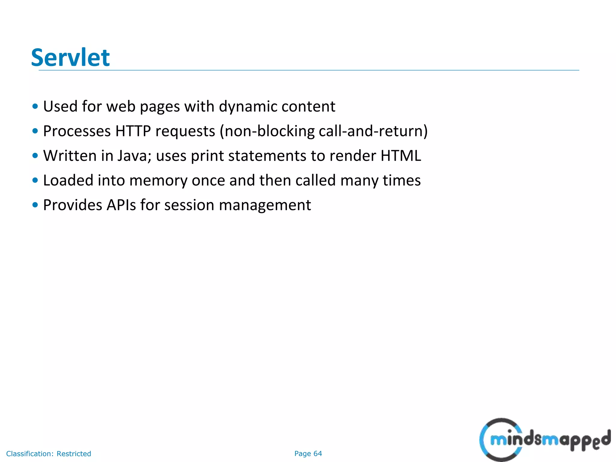 Page 64Classification: Restricted
Servlet
• Used for web pages with dynamic content
• Processes HTTP requests (non-blocking call-and-return)
• Written in Java; uses print statements to render HTML
• Loaded into memory once and then called many times
• Provides APIs for session management
 