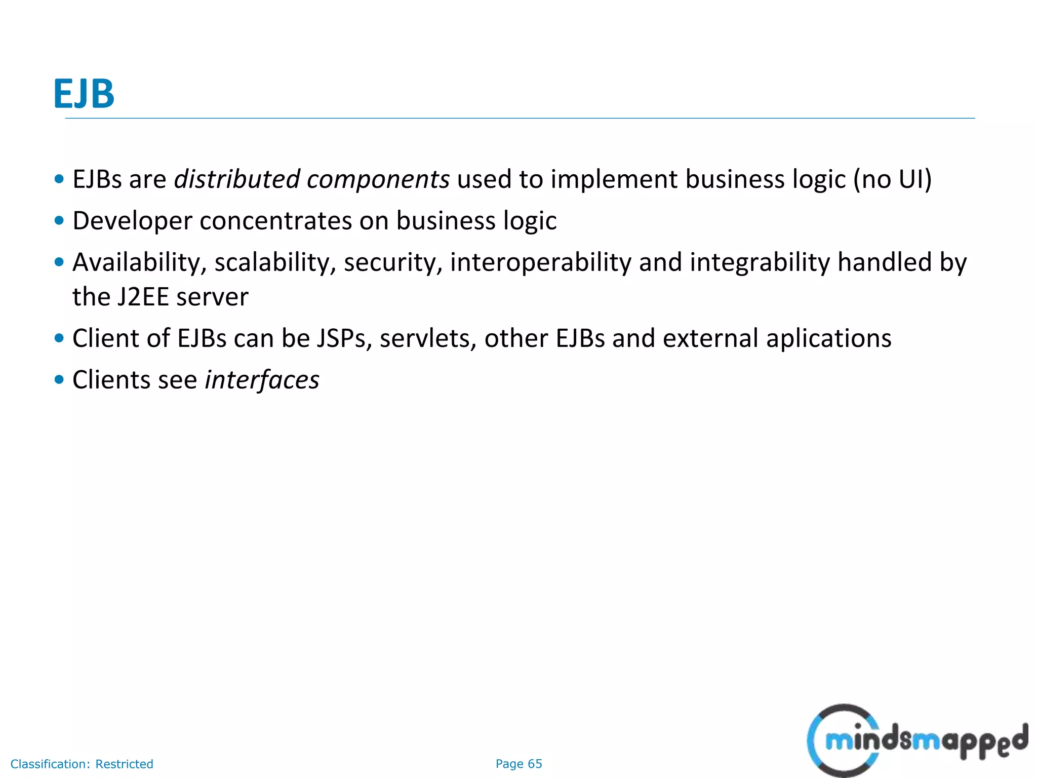 Page 65Classification: Restricted
EJB
• EJBs are distributed components used to implement business logic (no UI)
• Developer concentrates on business logic
• Availability, scalability, security, interoperability and integrability handled by
the J2EE server
• Client of EJBs can be JSPs, servlets, other EJBs and external aplications
• Clients see interfaces
 