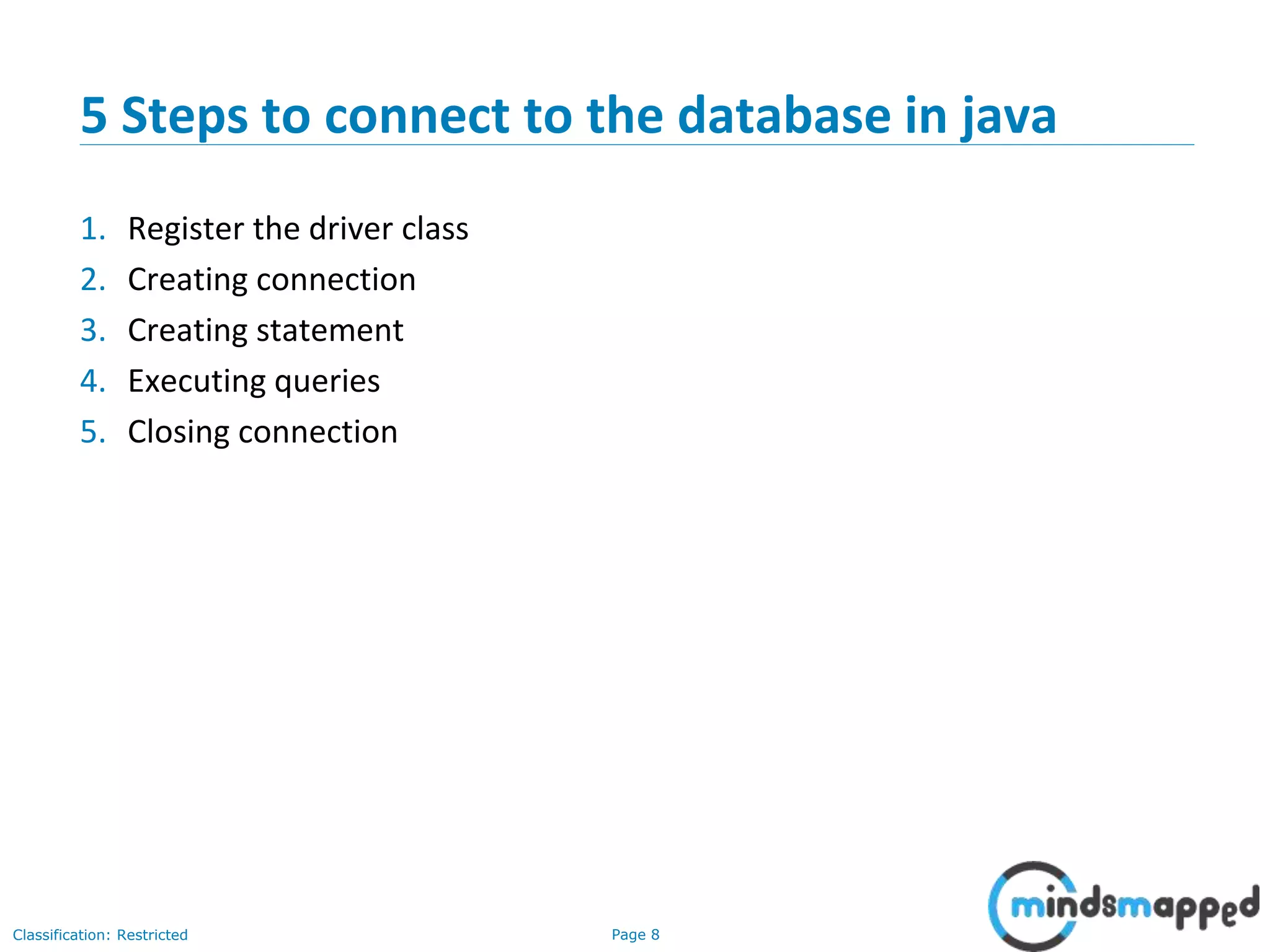 Page 8Classification: Restricted
5 Steps to connect to the database in java
1. Register the driver class
2. Creating connection
3. Creating statement
4. Executing queries
5. Closing connection
 