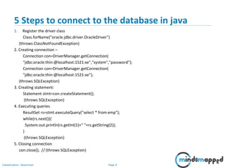 Page 9Classification: Restricted
5 Steps to connect to the database in java
1. Register the driver class
Class.forName("oracle.jdbc.driver.OracleDriver")
(throws ClassNotFoundException)
2. Creating connection –
Connection con=DriverManager.getConnection(
"jdbc:oracle:thin:@localhost:1521:xe","system","password");
Connection con=DriverManager.getConnection(
"jdbc:oracle:thin:@localhost:1521:xe");
(throws SQLException)
3. Creating statement:
Statement stmt=con.createStatement();
(throws SQLException)
4. Executing queries
ResultSet rs=stmt.executeQuery("select * from emp");
while(rs.next()){
System.out.println(rs.getInt(1)+" "+rs.getString(2));
}
(throws SQLException)
5. Closing connection
con.close(); // (throws SQLException)
 