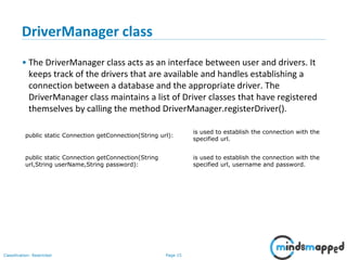 Page 15Classification: Restricted
public static Connection getConnection(String url):
is used to establish the connection with the
specified url.
public static Connection getConnection(String
url,String userName,String password):
is used to establish the connection with the
specified url, username and password.
DriverManager class
• The DriverManager class acts as an interface between user and drivers. It
keeps track of the drivers that are available and handles establishing a
connection between a database and the appropriate driver. The
DriverManager class maintains a list of Driver classes that have registered
themselves by calling the method DriverManager.registerDriver().
 