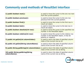 Page 20Classification: Restricted
Commonly used methods of ResultSet interface
1) public boolean next(): is used to move the cursor to the one row next
from the current position.
2) public boolean previous(): is used to move the cursor to the one row
previous from the current position.
3) public boolean first(): is used to move the cursor to the first row in
result set object.
4) public boolean last(): is used to move the cursor to the last row in
result set object.
5) public boolean absolute(int row): is used to move the cursor to the specified row
number in the ResultSet object.
6) public boolean relative(int row): is used to move the cursor to the relative row
number in the ResultSet object, it may be
positive or negative.
7) public int getInt(int columnIndex): is used to return the data of specified column
index of the current row as int.
8) public int getInt(String columnName): is used to return the data of specified column
name of the current row as int.
9) public String getString(int columnIndex): is used to return the data of specified column
index of the current row as String.
10) public String getString(String
columnName):
is used to return the data of specified column
name of the current row as String.
 