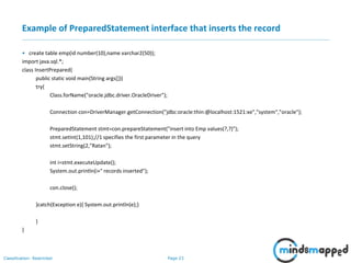Page 23Classification: Restricted
Example of PreparedStatement interface that inserts the record
• create table emp(id number(10),name varchar2(50));
import java.sql.*;
class InsertPrepared{
public static void main(String args[]){
try{
Class.forName("oracle.jdbc.driver.OracleDriver");
Connection con=DriverManager.getConnection("jdbc:oracle:thin:@localhost:1521:xe","system","oracle");
PreparedStatement stmt=con.prepareStatement("insert into Emp values(?,?)");
stmt.setInt(1,101);//1 specifies the first parameter in the query
stmt.setString(2,"Ratan");
int i=stmt.executeUpdate();
System.out.println(i+" records inserted");
con.close();
}catch(Exception e){ System.out.println(e);}
}
}
 