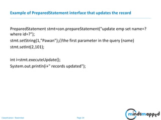 Page 24Classification: Restricted
Example of PreparedStatement interface that updates the record
PreparedStatement stmt=con.prepareStatement("update emp set name=?
where id=?");
stmt.setString(1,”Pawan”);//the first parameter in the query (name)
stmt.setInt(2,101);
int i=stmt.executeUpdate();
System.out.println(i+" records updated");
 