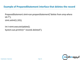 Page 25Classification: Restricted
Example of PreparedStatement interface that deletes the record
PreparedStatement stmt=con.prepareStatement("delete from emp where
id=?");
stmt.setInt(1,101);
int i=stmt.executeUpdate();
System.out.println(i+" records deleted");
 