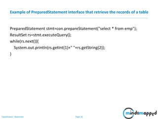 Page 26Classification: Restricted
Example of PreparedStatement interface that retrieve the records of a table
PreparedStatement stmt=con.prepareStatement("select * from emp");
ResultSet rs=stmt.executeQuery();
while(rs.next()){
System.out.println(rs.getInt(1)+" "+rs.getString(2));
}
 