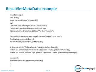 Page 28Classification: Restricted
ResultSetMetaData example
import java.sql.*;
class Rsmd{
public static void main(String args[]){
try{
Class.forName("oracle.jdbc.driver.OracleDriver");
Connection con=DriverManager.getConnection(
"jdbc:oracle:thin:@localhost:1521:xe","system","oracle");
PreparedStatement ps=con.prepareStatement("select * from emp");
ResultSet rs=ps.executeQuery();
ResultSetMetaData rsmd=rs.getMetaData();
System.out.println("Total columns: "+rsmd.getColumnCount());
System.out.println("Column Name of 1st column: "+rsmd.getColumnName(1));
System.out.println("Column Type Name of 1st column: "+rsmd.getColumnTypeName(1));
con.close();
}catch(Exception e){ System.out.println(e);}
}
}
 