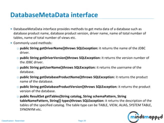 Page 29Classification: Restricted
DatabaseMetaData interface
• DatabaseMetaData interface provides methods to get meta data of a database such as
database product name, database product version, driver name, name of total number of
tables, name of total number of views etc.
• Commonly used methods:
o public String getDriverName()throws SQLException: it returns the name of the JDBC
driver.
o public String getDriverVersion()throws SQLException: it returns the version number of
the JDBC driver.
o public String getUserName()throws SQLException: it returns the username of the
database.
o public String getDatabaseProductName()throws SQLException: it returns the product
name of the database.
o public String getDatabaseProductVersion()throws SQLException: it returns the product
version of the database.
o public ResultSet getTables(String catalog, String schemaPattern, String
tableNamePattern, String[] types)throws SQLException: it returns the description of the
tables of the specified catalog. The table type can be TABLE, VIEW, ALIAS, SYSTEM TABLE,
SYNONYM etc.
 