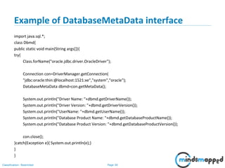 Page 30Classification: Restricted
Example of DatabaseMetaData interface
import java.sql.*;
class Dbmd{
public static void main(String args[]){
try{
Class.forName("oracle.jdbc.driver.OracleDriver");
Connection con=DriverManager.getConnection(
"jdbc:oracle:thin:@localhost:1521:xe","system","oracle");
DatabaseMetaData dbmd=con.getMetaData();
System.out.println("Driver Name: "+dbmd.getDriverName());
System.out.println("Driver Version: "+dbmd.getDriverVersion());
System.out.println("UserName: "+dbmd.getUserName());
System.out.println("Database Product Name: "+dbmd.getDatabaseProductName());
System.out.println("Database Product Version: "+dbmd.getDatabaseProductVersion());
con.close();
}catch(Exception e){ System.out.println(e);}
}
}
 