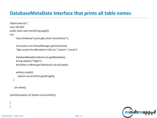 Page 31Classification: Restricted
DatabaseMetaData interface that prints all table names
import java.sql.*;
class Dbmd2{
public static void main(String args[]){
try{
Class.forName("oracle.jdbc.driver.OracleDriver");
Connection con=DriverManager.getConnection(
"jdbc:oracle:thin:@localhost:1521:xe","system","oracle");
DatabaseMetaData dbmd=con.getMetaData();
String table[]={"TABLE"};
ResultSet rs=dbmd.getTables(null,null,null,table);
while(rs.next()){
System.out.println(rs.getString(3));
}
con.close();
}catch(Exception e){ System.out.println(e);}
}
}
 