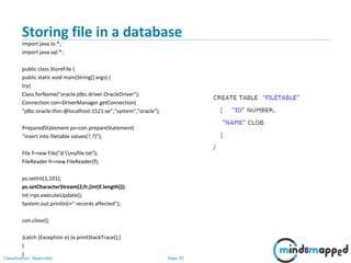 Page 35Classification: Restricted
Storing file in a database
import java.io.*;
import java.sql.*;
public class StoreFile {
public static void main(String[] args) {
try{
Class.forName("oracle.jdbc.driver.OracleDriver");
Connection con=DriverManager.getConnection(
"jdbc:oracle:thin:@localhost:1521:xe","system","oracle");
PreparedStatement ps=con.prepareStatement(
"insert into filetable values(?,?)");
File f=new File("d:myfile.txt");
FileReader fr=new FileReader(f);
ps.setInt(1,101);
ps.setCharacterStream(2,fr,(int)f.length());
int i=ps.executeUpdate();
System.out.println(i+" records affected");
con.close();
}catch (Exception e) {e.printStackTrace();}
}
}
 