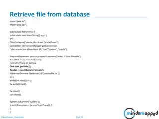 Page 36Classification: Restricted
Retrieve file from database
import java.io.*;
import java.sql.*;
public class RetrieveFile {
public static void main(String[] args) {
try{
Class.forName("oracle.jdbc.driver.OracleDriver");
Connection con=DriverManager.getConnection(
"jdbc:oracle:thin:@localhost:1521:xe","system","oracle");
PreparedStatement ps=con.prepareStatement("select * from filetable");
ResultSet rs=ps.executeQuery();
rs.next();//now on 1st row
Clob c=rs.getClob(2);
Reader r=c.getCharacterStream();
FileWriter fw=new FileWriter("d:retrivefile.txt");
int i;
while((i=r.read())!=-1)
fw.write((char)i);
fw.close();
con.close();
System.out.println("success");
}catch (Exception e) {e.printStackTrace(); }
}
}
 
