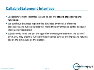 Page 37Classification: Restricted
CallableStatement Interface
• CallableStatement interface is used to call the stored procedures and
functions.
• We can have business logic on the database by the use of stored
procedures and functions that will make the performance better because
these are precompiled.
• Suppose you need the get the age of the employee based on the date of
birth, you may create a function that receives date as the input and returns
age of the employee as the output.
 