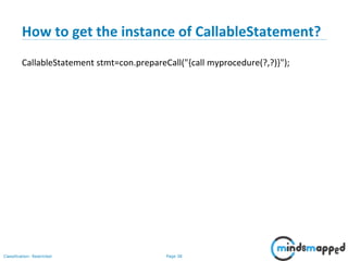 Page 38Classification: Restricted
How to get the instance of CallableStatement?
CallableStatement stmt=con.prepareCall("{call myprocedure(?,?)}");
 