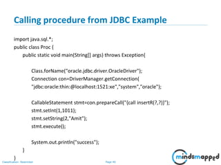 Page 40Classification: Restricted
Calling procedure from JDBC Example
import java.sql.*;
public class Proc {
public static void main(String[] args) throws Exception{
Class.forName("oracle.jdbc.driver.OracleDriver");
Connection con=DriverManager.getConnection(
"jdbc:oracle:thin:@localhost:1521:xe","system","oracle");
CallableStatement stmt=con.prepareCall("{call insertR(?,?)}");
stmt.setInt(1,1011);
stmt.setString(2,"Amit");
stmt.execute();
System.out.println("success");
}
}
 