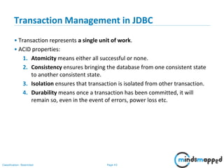 Page 43Classification: Restricted
Transaction Management in JDBC
• Transaction represents a single unit of work.
• ACID properties:
1. Atomicity means either all successful or none.
2. Consistency ensures bringing the database from one consistent state
to another consistent state.
3. Isolation ensures that transaction is isolated from other transaction.
4. Durability means once a transaction has been committed, it will
remain so, even in the event of errors, power loss etc.
 