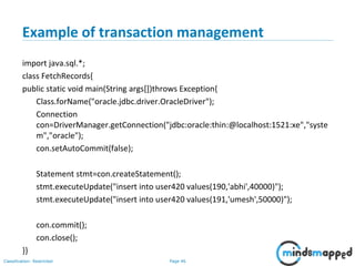 Page 46Classification: Restricted
Example of transaction management
import java.sql.*;
class FetchRecords{
public static void main(String args[])throws Exception{
Class.forName("oracle.jdbc.driver.OracleDriver");
Connection
con=DriverManager.getConnection("jdbc:oracle:thin:@localhost:1521:xe","syste
m","oracle");
con.setAutoCommit(false);
Statement stmt=con.createStatement();
stmt.executeUpdate("insert into user420 values(190,'abhi',40000)");
stmt.executeUpdate("insert into user420 values(191,'umesh',50000)");
con.commit();
con.close();
}}
 