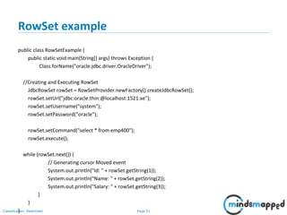 Page 51Classification: Restricted
RowSet example
public class RowSetExample {
public static void main(String[] args) throws Exception {
Class.forName("oracle.jdbc.driver.OracleDriver");
//Creating and Executing RowSet
JdbcRowSet rowSet = RowSetProvider.newFactory().createJdbcRowSet();
rowSet.setUrl("jdbc:oracle:thin:@localhost:1521:xe");
rowSet.setUsername("system");
rowSet.setPassword("oracle");
rowSet.setCommand("select * from emp400");
rowSet.execute();
while (rowSet.next()) {
// Generating cursor Moved event
System.out.println("Id: " + rowSet.getString(1));
System.out.println("Name: " + rowSet.getString(2));
System.out.println("Salary: " + rowSet.getString(3));
}
}
}
 