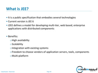 Page 60Classification: Restricted
What is JEE?
• It is a public specification that embodies several technologies
• Current version is JEE 6
• J2EE defines a model for developing multi-tier, web based, enterprise
applications with distributed components
• Benefits:
oHigh availability
oScalability
oIntegration with existing systems
oFreedom to choose vendors of application servers, tools, components
oMulti-platform
 