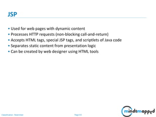 Page 63Classification: Restricted
JSP
• Used for web pages with dynamic content
• Processes HTTP requests (non-blocking call-and-return)
• Accepts HTML tags, special JSP tags, and scriptlets of Java code
• Separates static content from presentation logic
• Can be created by web designer using HTML tools
 