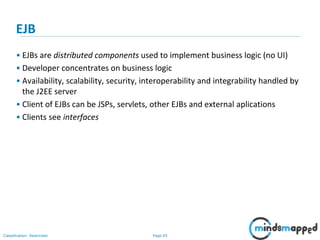 Page 65Classification: Restricted
EJB
• EJBs are distributed components used to implement business logic (no UI)
• Developer concentrates on business logic
• Availability, scalability, security, interoperability and integrability handled by
the J2EE server
• Client of EJBs can be JSPs, servlets, other EJBs and external aplications
• Clients see interfaces
 