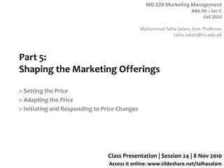 MG 220 Marketing Management
BBA 09 – Sec C
Fall 2010
Muhammad Talha Salam, Asst. Professor
talha.salam@nu.edu.pk
Access it online: www.slideshare.net/talhasalam
Part 5:
Shaping the Marketing Offerings
> Setting the Price
> Adapting the Price
> Initiating and Responding to Price Changes
Class Presentation | Session 24 | 8 Nov 2010
 